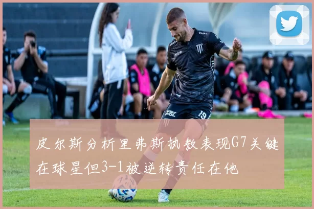 皮尔斯分析里弗斯执教表现G7关键在球星但3-1被逆转责任在他