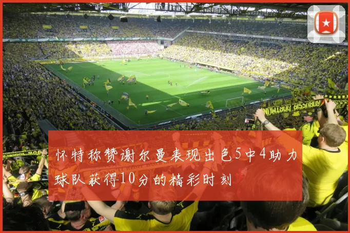 怀特称赞谢尔曼表现出色5中4助力球队获得10分的精彩时刻