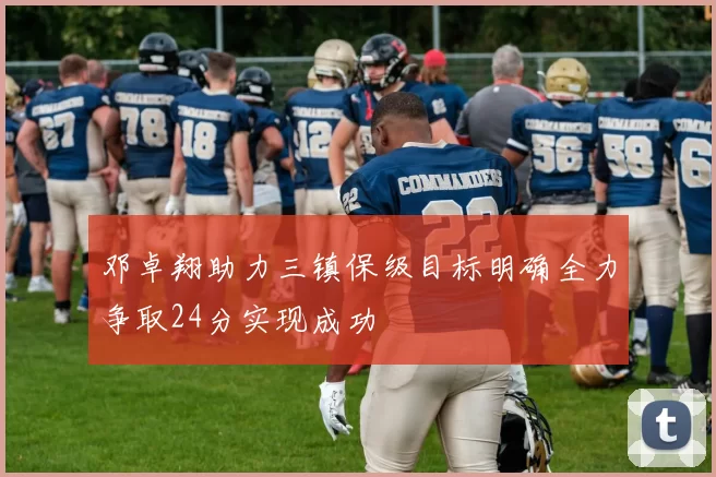 邓卓翔助力三镇保级目标明确全力争取24分实现成功