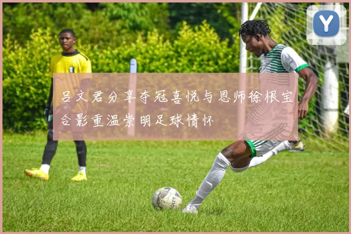 吕文君分享夺冠喜悦与恩师徐根宝合影重温崇明足球情怀