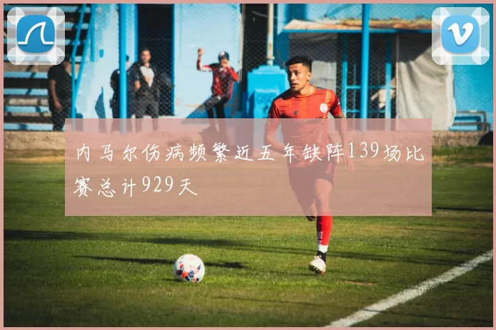 内马尔伤病频繁近五年缺阵139场比赛总计929天