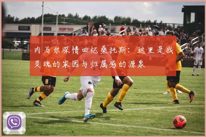 内马尔深情回忆桑托斯：这里是我灵魂的家园与归属感的源泉