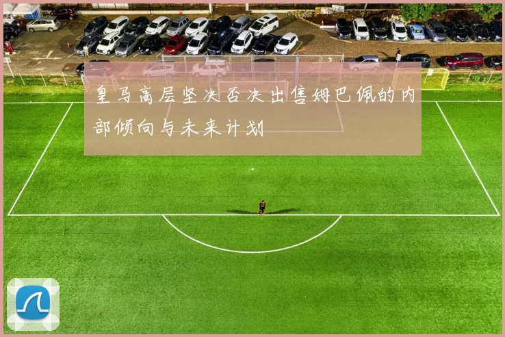 皇马高层坚决否决出售姆巴佩的内部倾向与未来计划